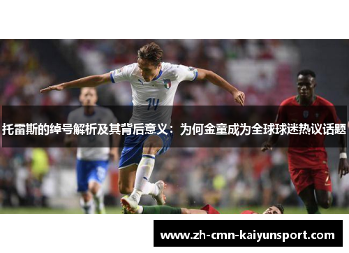 托雷斯的绰号解析及其背后意义：为何金童成为全球球迷热议话题