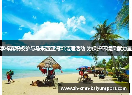 李梓嘉积极参与马来西亚海滩清理活动 为保护环境贡献力量 李梓嘉积极参与马来西亚海滩清理活动 为保护环境贡献力量