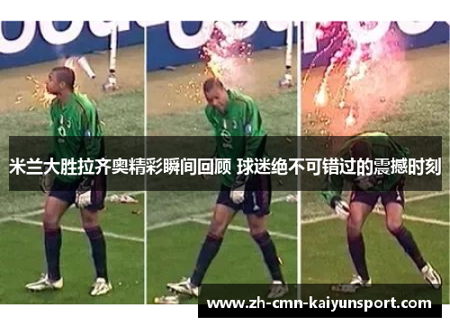 米兰大胜拉齐奥精彩瞬间回顾 球迷绝不可错过的震撼时刻