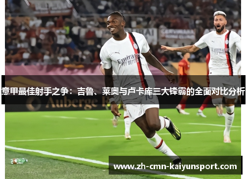 意甲最佳射手之争：吉鲁、莱奥与卢卡库三大锋霸的全面对比分析