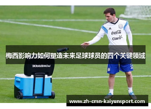 梅西影响力如何塑造未来足球球员的四个关键领域